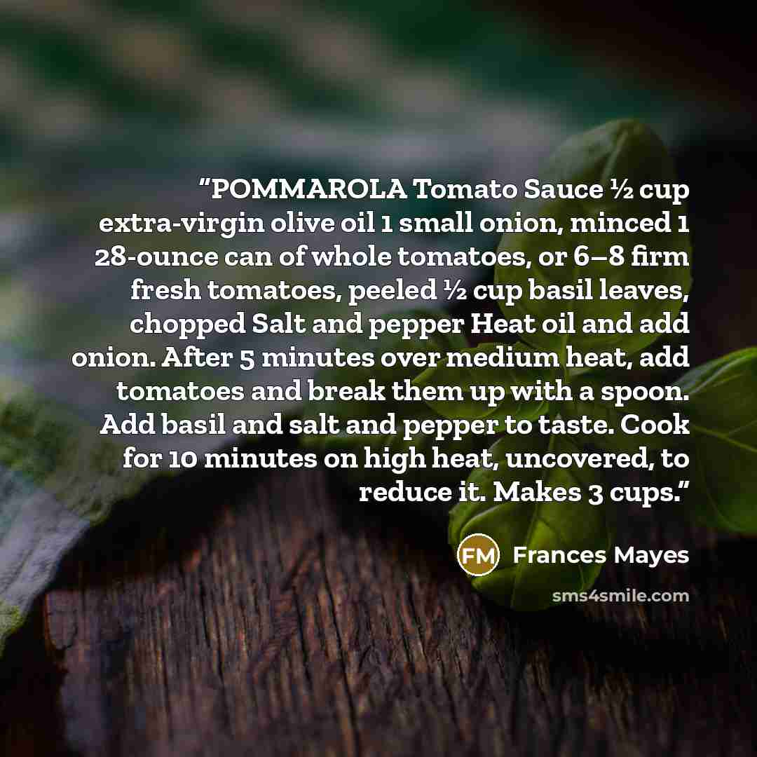 “POMMAROLA Tomato Sauce ½ cup extra-virgin olive oil 1 small onion, minced 1 28-ounce can of whole tomatoes, or 6–8 firm fresh tomatoes, peeled ½ cup basil leaves, chopped Salt and pepper Heat oil and add onion. After 5 minutes over medium heat, add tomatoes and break them up with a spoon. Add…” quote by Frances Mayes