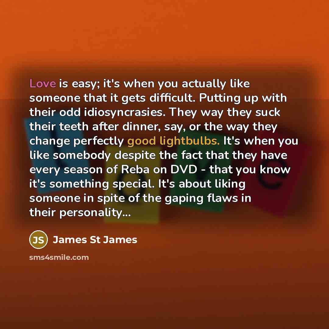 “Love is easy; it's when you actually like someone that it gets difficult. Putting up with their odd idiosyncrasies. They way they suck their teeth after dinner, say, or the way they change perfectly good lightbulbs. It's when you like somebody despite the fact that they have every season of Reba…” quote by James St James