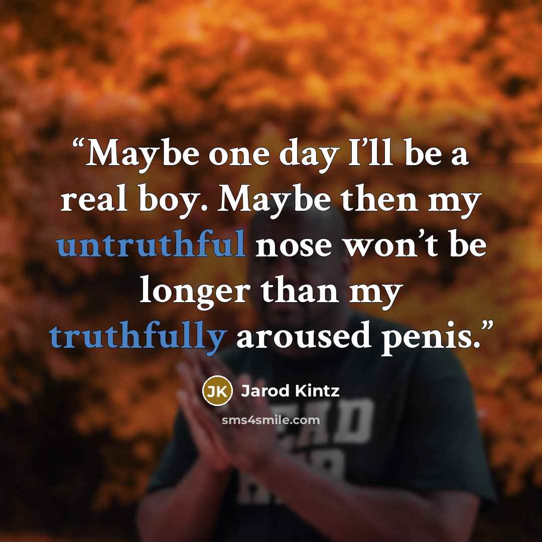 “Maybe one day I’ll be a real boy. Maybe then my untruthful nose won’t be longer than my truthfully aroused penis.” quote by Jarod Kintz