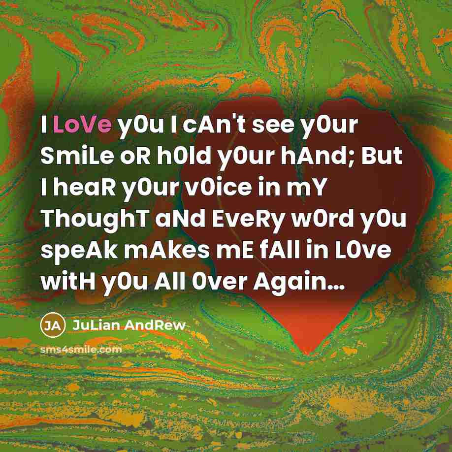 “I LoVe y0u I cAn't see y0ur SmiLe oR h0ld y0ur hAnd; But I heaR y0ur v0ice in mY ThoughT aNd EveRy w0rd y0u speAk mAkes mE fAll in L0ve witH y0u All 0ver Again…” quote by JuLian AndRew