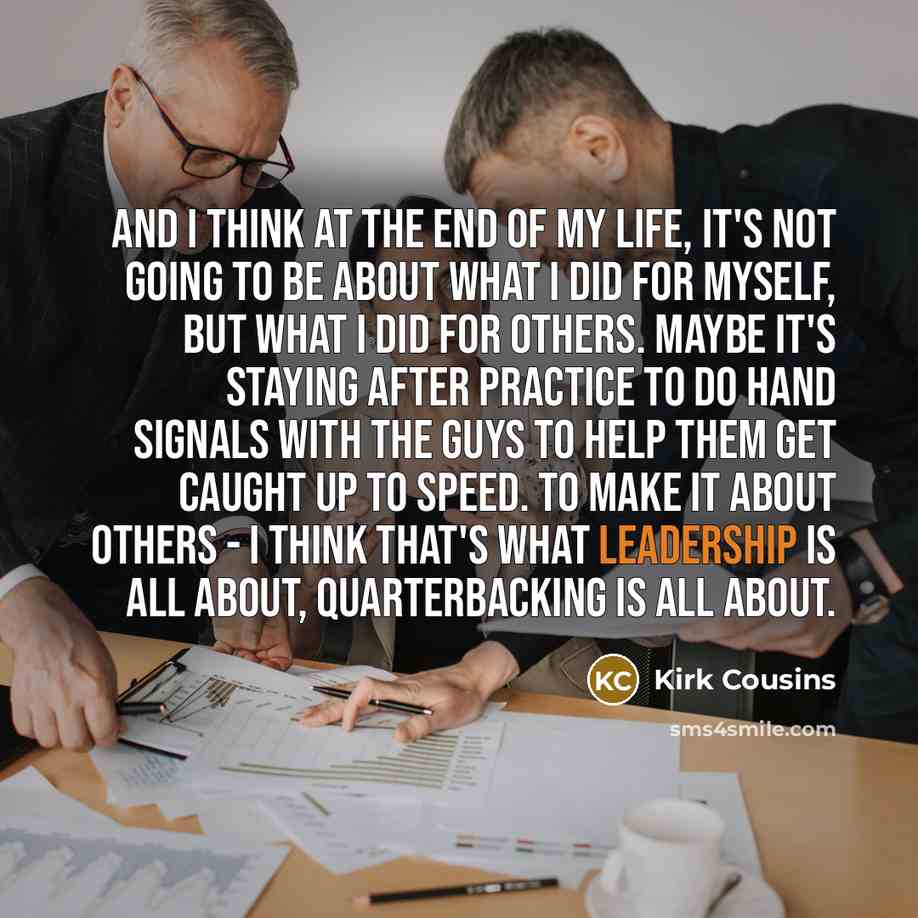 “And I think at the end of my life, it's not going to be about what I did for myself, but what I did for others. Maybe it's staying after practice to do hand signals with the guys to help them get caught up to speed. To make it about others - I think that's what leadership is all about…” quote by Kirk Cousins