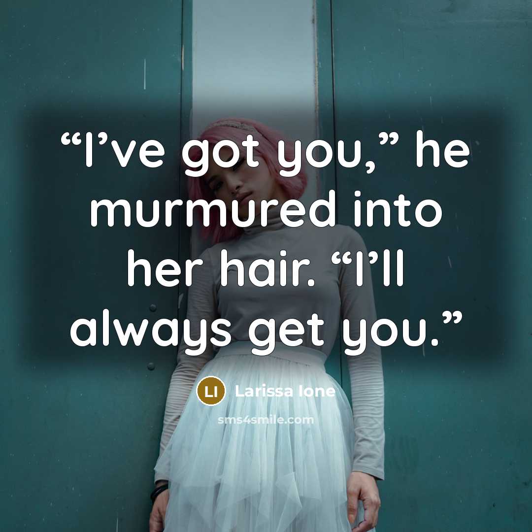 “I’ve got you,” he murmured into her hair. “I’ll always get you.” quote by Larissa Ione