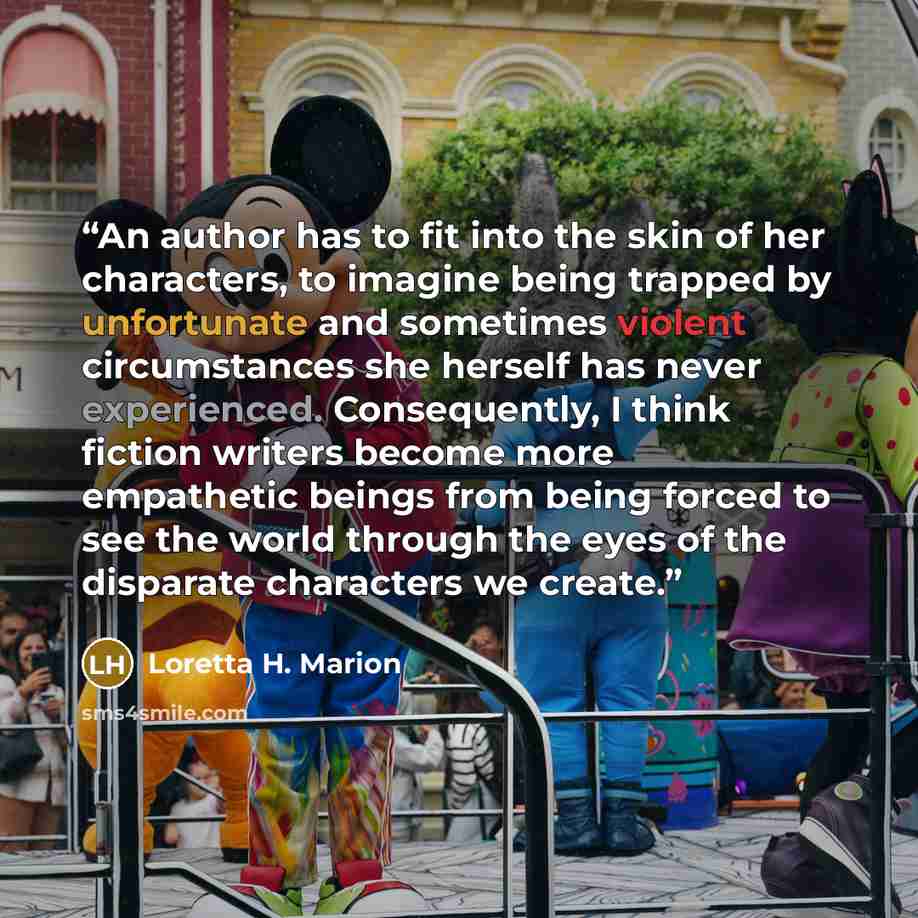 “An author has to fit into the skin of her characters, to imagine being trapped by unfortunate and sometimes violent circumstances she herself has never experienced. Consequently, I think fiction writers become more empathetic beings from being forced to see the world through the eyes of the…” quote by Loretta H. Marion