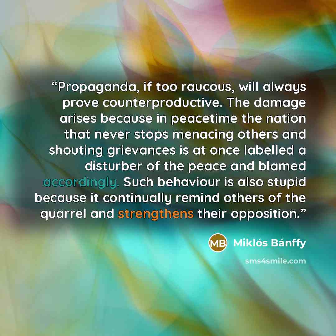 “Propaganda, if too raucous, will always prove counterproductive. The damage arises because in peacetime the nation that never stops menacing others and shouting grievances is at once labelled a disturber of the peace and blamed accordingly. Such behaviour is also stupid because it continually…” quote by Miklós Bánffy