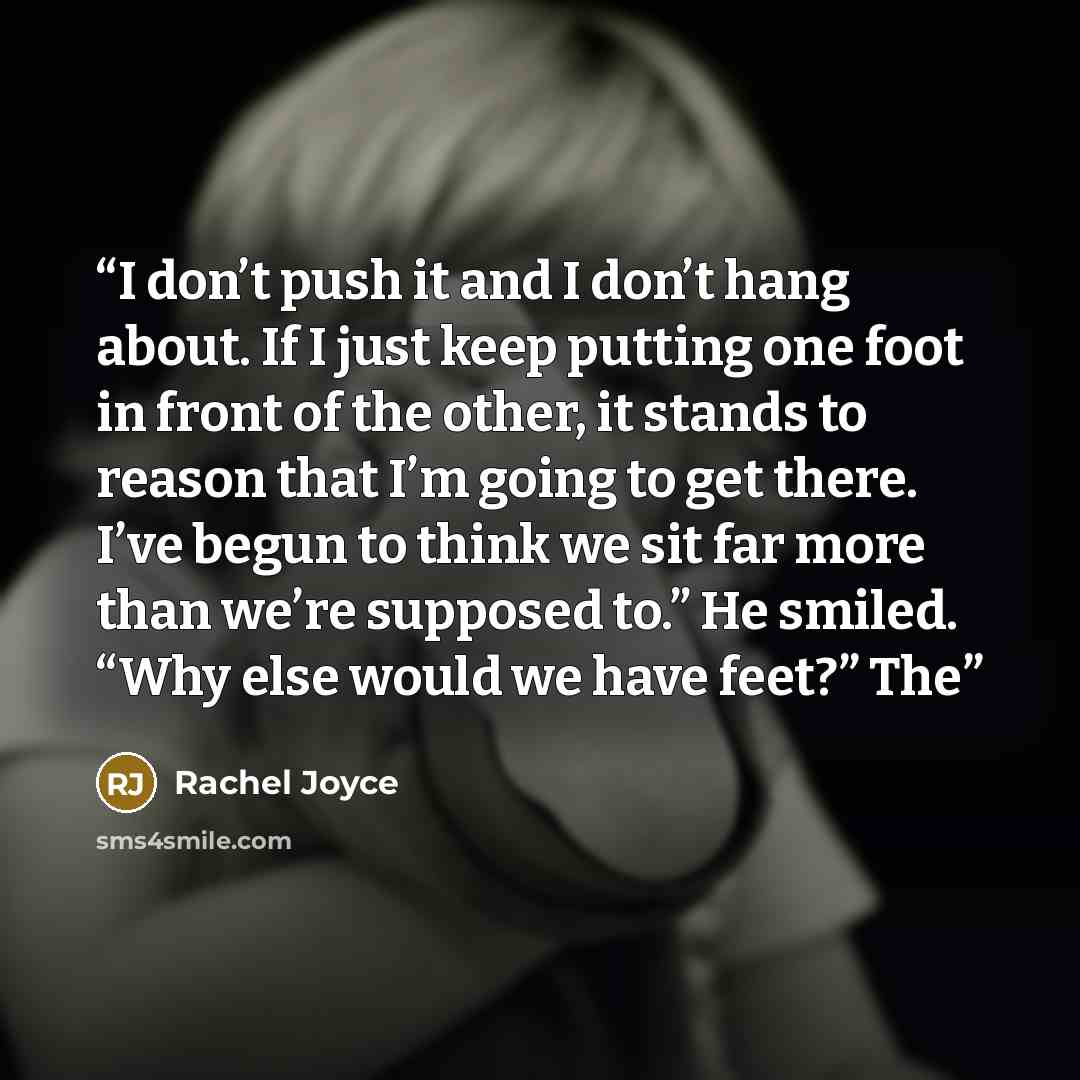 “I don’t push it and I don’t hang about. If I just keep putting one foot in front of the other, it stands to reason that I’m going to get there. I’ve begun to think we sit far more than we’re supposed to.” He smiled. “Why else would we have feet?” The” quote by Rachel Joyce
