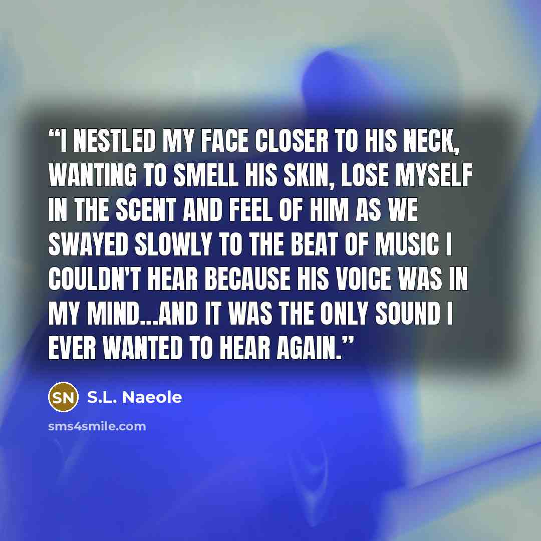 “I nestled my face closer to his neck, wanting to smell his skin, lose myself in the scent and feel of him as we swayed slowly to the beat of music I couldn't hear because his voice was in my mind...and it was the only sound I ever wanted to hear again.” quote by S.L. Naeole