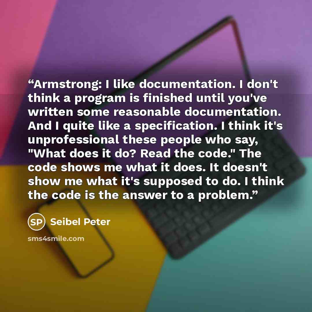 “Armstrong: I like documentation. I don't think a program is finished until you've written some reasonable documentation. And I quite like a specification. I think it's unprofessional these people who say, "What does it do? Read the code." The code shows me what it does. It doesn't show me what…” quote by Seibel Peter