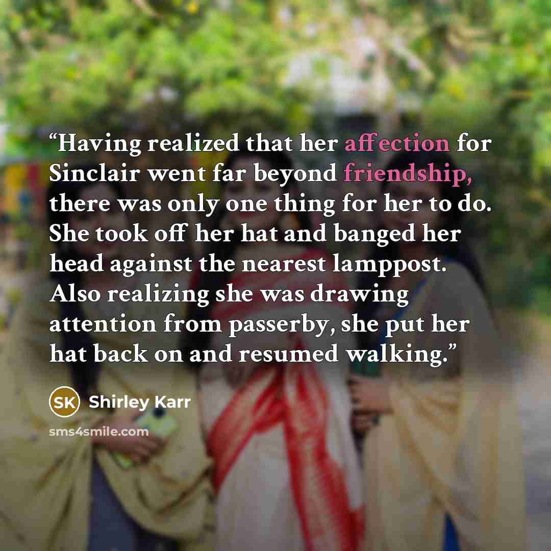 “Having realized that her affection for Sinclair went far beyond friendship, there was only one thing for her to do. She took off her hat and banged her head against the nearest lamppost. Also realizing she was drawing attention from passerby, she put her hat back on and resumed walking.” quote by Shirley Karr