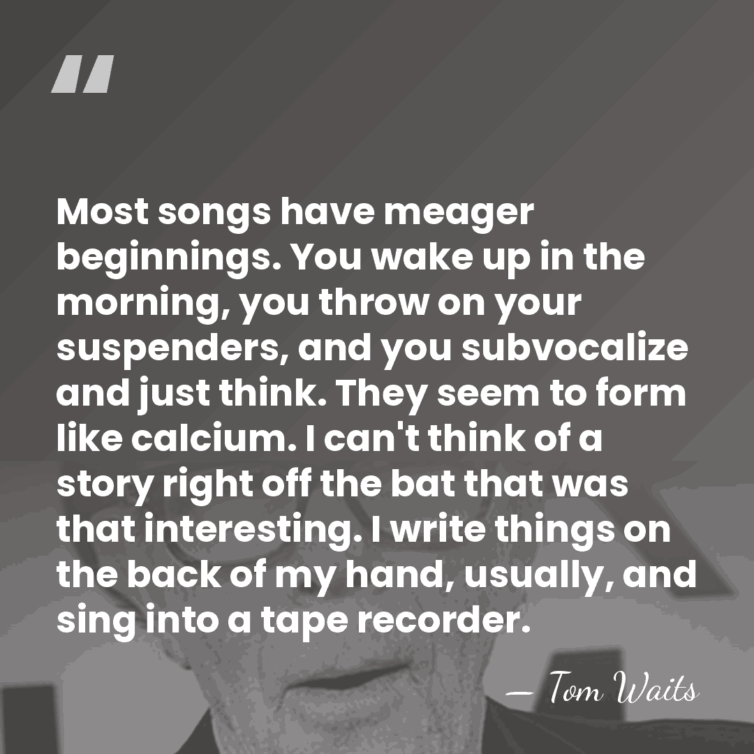 Most songs have meager beginnings. You wake up in the morning, you&hellip; - Tom Waits