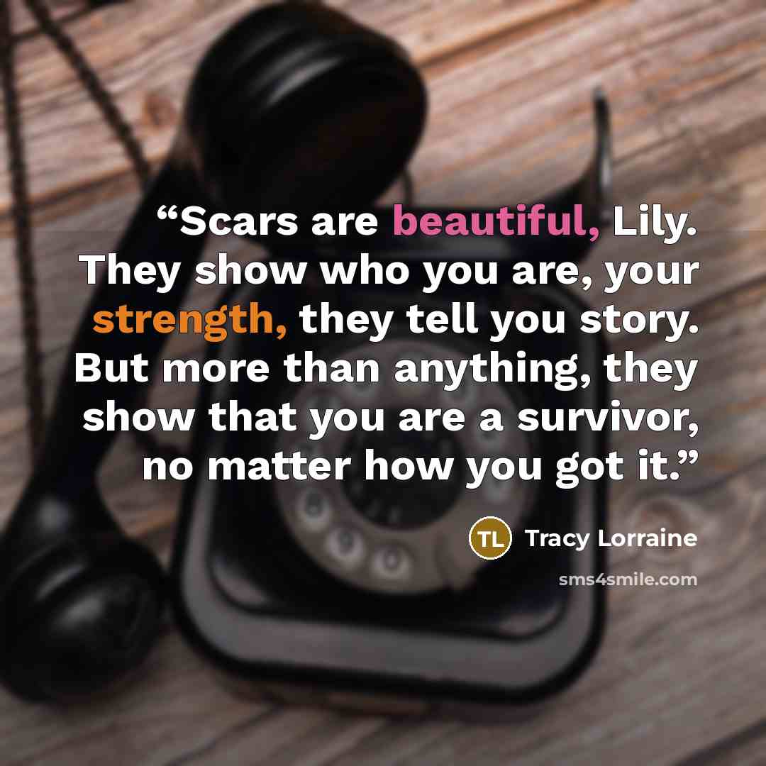 “Scars are beautiful, Lily. They show who you are, your strength, they tell you story. But more than anything, they show that you are a survivor, no matter how you got it.” quote by Tracy Lorraine