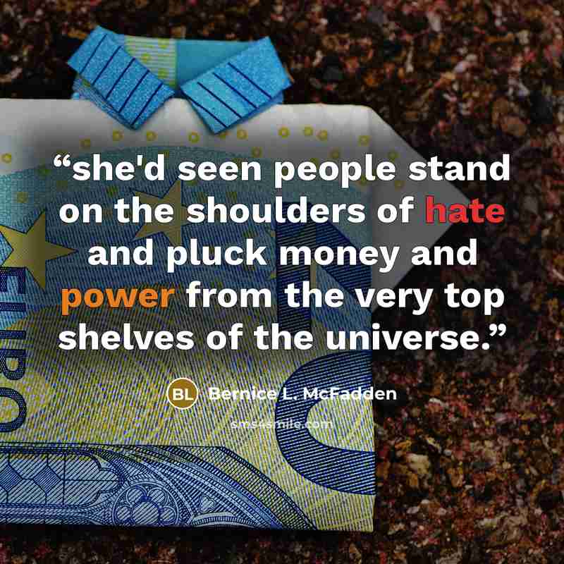“she'd seen people stand on the shoulders of hate and pluck money and power from the very top shelves of the universe.” quote by Bernice L. McFadden