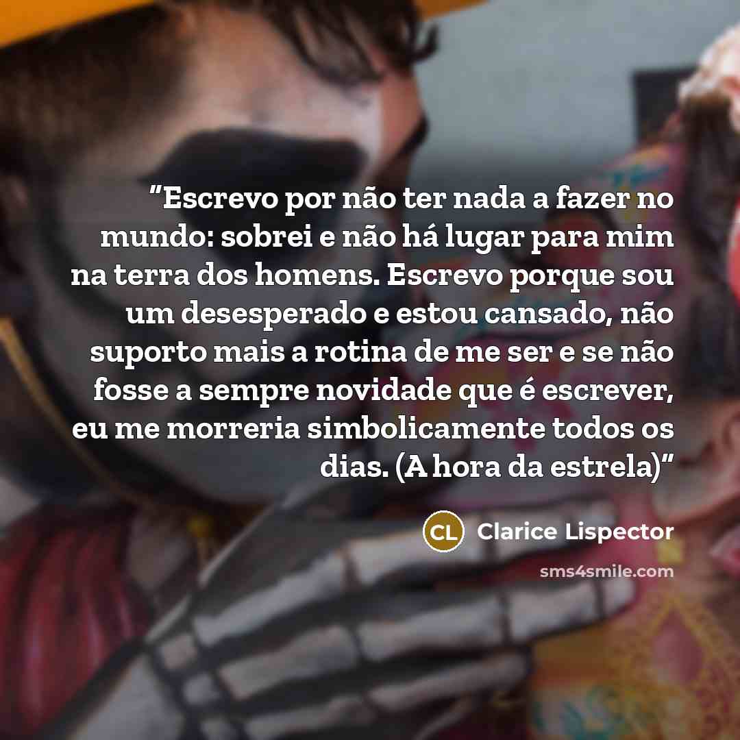 “Escrevo por não ter nada a fazer no mundo: sobrei e não há lugar para mim na terra dos homens. Escrevo porque sou um desesperado e estou cansado, não suporto mais a rotina de me ser e se não fosse a sempre novidade que é escrever, eu me morreria simbolicamente todos os dias. (A hora da estrela)” quote by Clarice Lispector