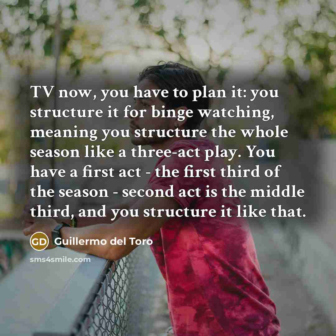 “TV now, you have to plan it: you structure it for binge watching, meaning you structure the whole season like a three-act play. You have a first act - the first third of the season - second act is the middle third, and you structure it like that.” quote by Guillermo del Toro