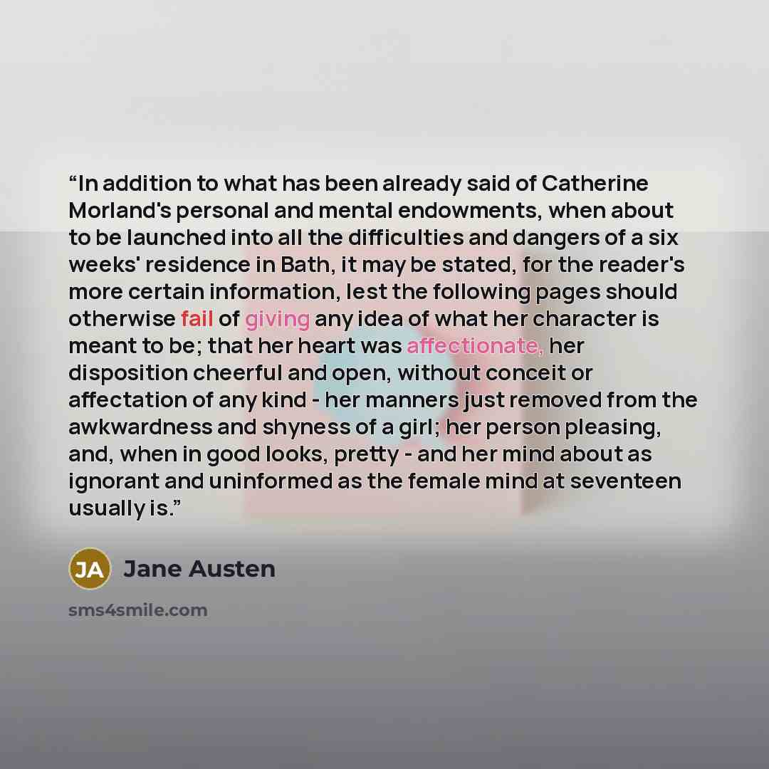 “In addition to what has been already said of Catherine Morland's personal and mental endowments, when about to be launched into all the difficulties and dangers of a six weeks' residence in Bath, it may be stated, for the reader's more certain information, lest the following pages should otherwise…” quote by Jane Austen