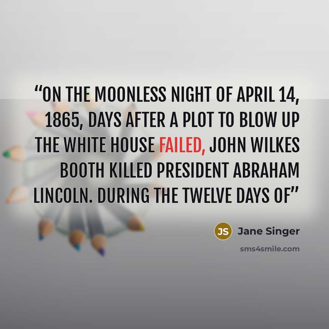 “On the moonless night of April 14, 1865, days after a plot to blow up the White House failed, John Wilkes Booth killed President Abraham Lincoln. During the twelve days of” quote by Jane Singer