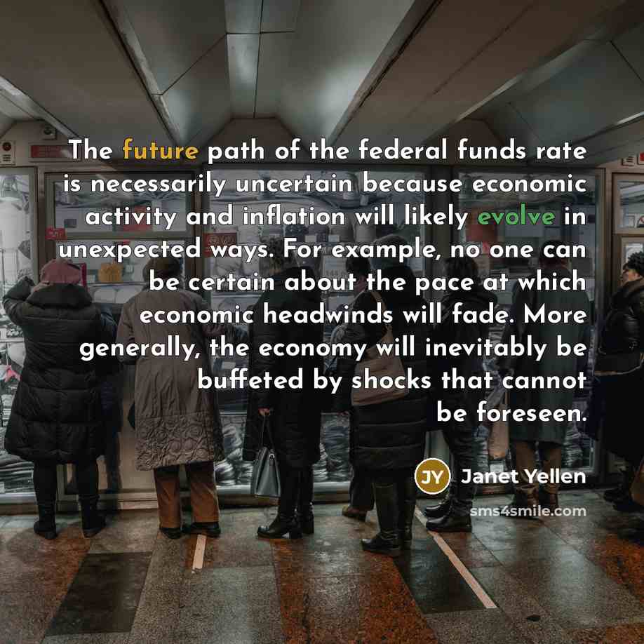 “The future path of the federal funds rate is necessarily uncertain because economic activity and inflation will likely evolve in unexpected ways. For example, no one can be certain about the pace at which economic headwinds will fade. More generally, the economy will inevitably be buffeted by…” quote by Janet Yellen