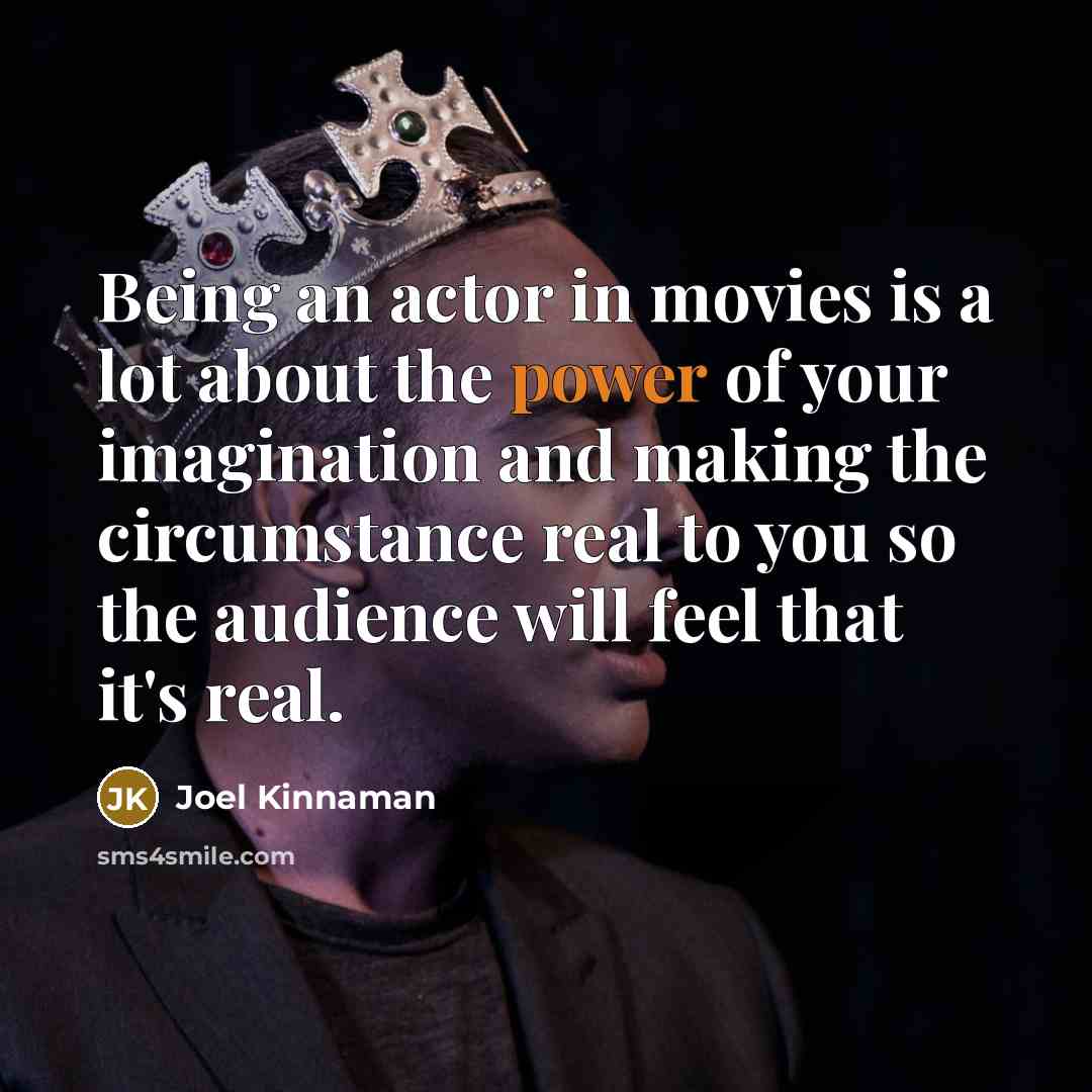 “Being an actor in movies is a lot about the power of your imagination and making the circumstance real to you so the audience will feel that it's real.” quote by Joel Kinnaman