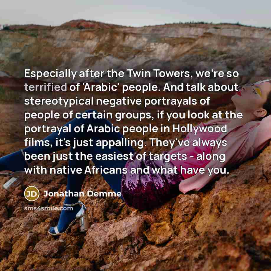 “Especially after the Twin Towers, we're so terrified of 'Arabic' people. And talk about stereotypical negative portrayals of people of certain groups, if you look at the portrayal of Arabic people in Hollywood films, it's just appalling. They've always been just the easiest of targets - along with…” quote by Jonathan Demme