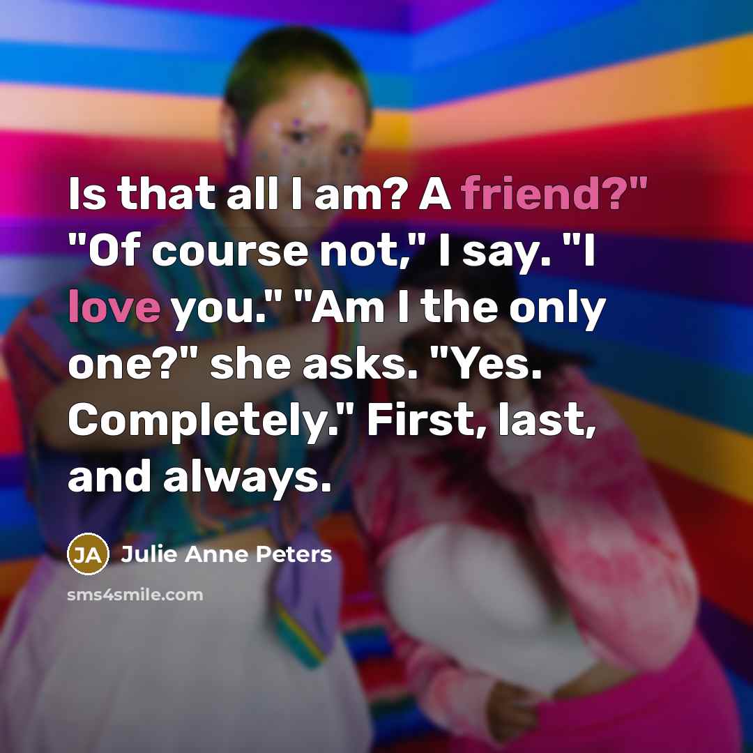“Is that all I am? A friend?" "Of course not," I say. "I love you." "Am I the only one?" she asks. "Yes. Completely." First, last, and always.” quote by Julie Anne Peters
