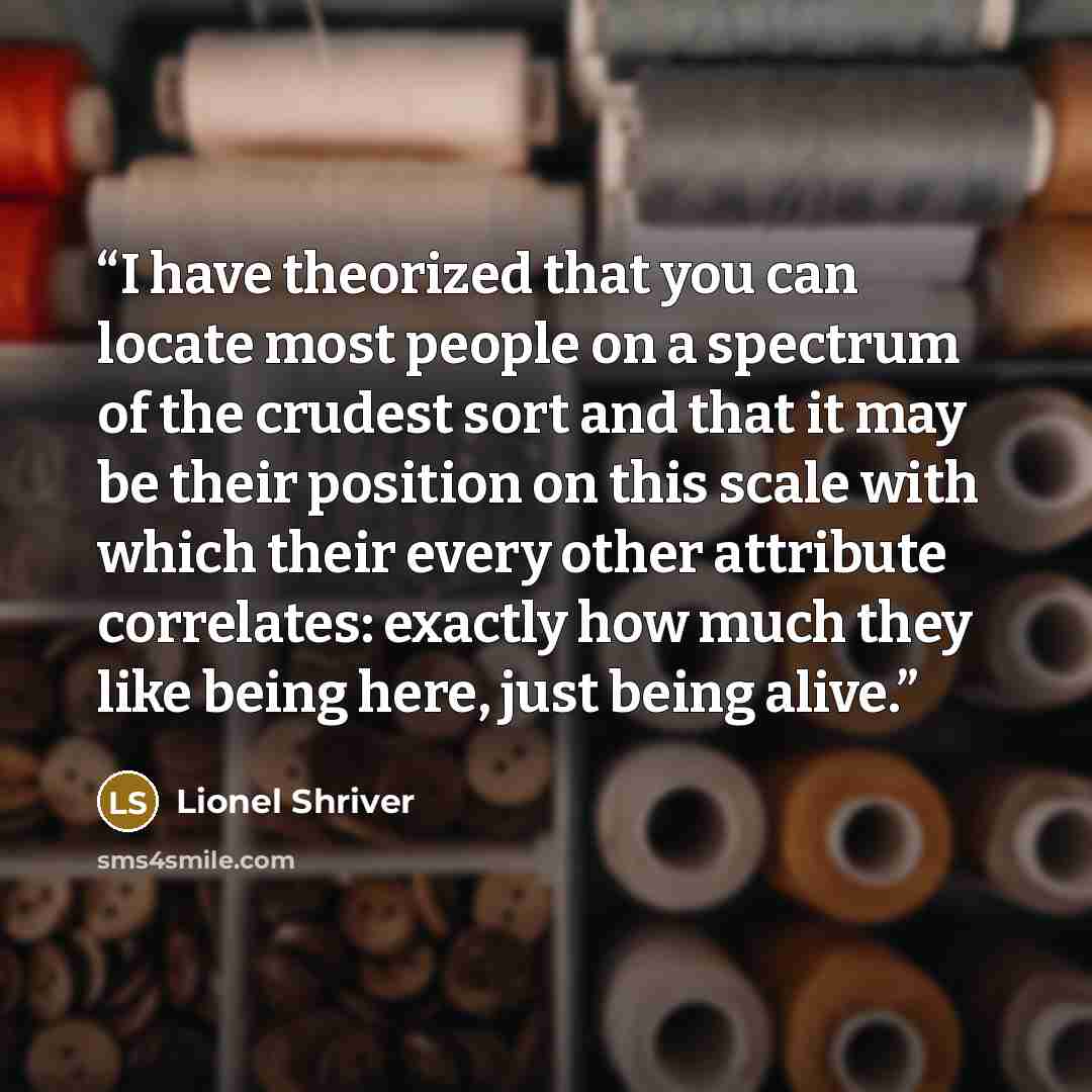 “I have theorized that you can locate most people on a spectrum of the crudest sort and that it may be their position on this scale with which their every other attribute correlates: exactly how much they like being here, just being alive.” quote by Lionel Shriver