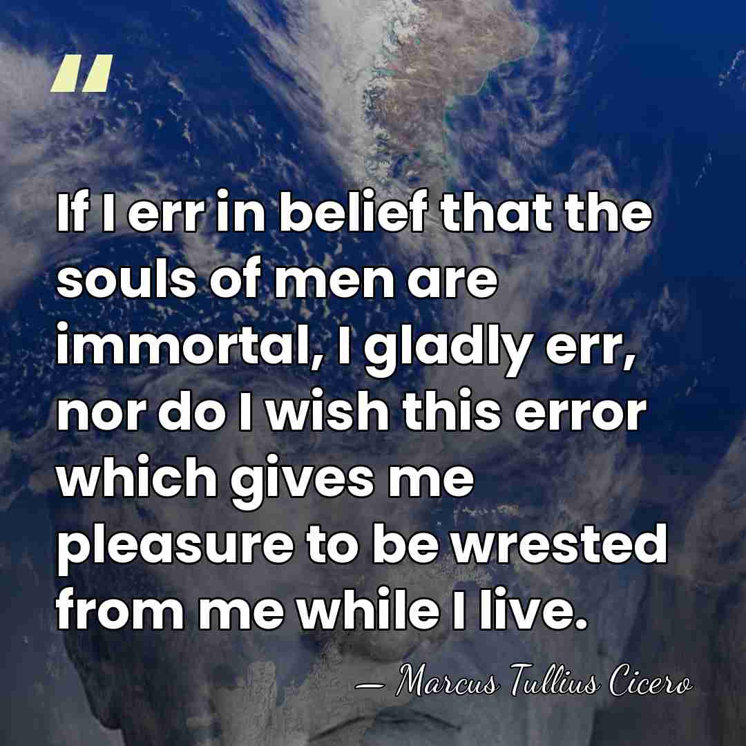 If I err in belief that the souls of men are immortal,&hellip; - Marcus Tullius Cicero