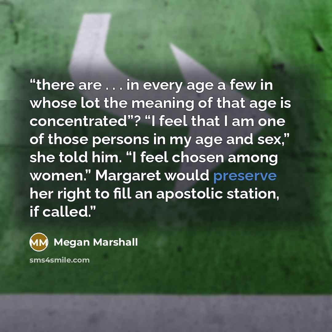 “there are . . . in every age a few in whose lot the meaning of that age is concentrated”? “I feel that I am one of those persons in my age and sex,” she told him. “I feel chosen among women.” Margaret would preserve her right to fill an apostolic station, if called.” quote by Megan Marshall
