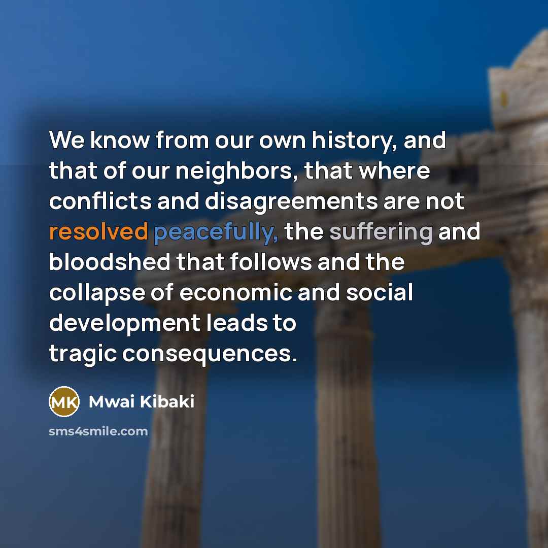 “We know from our own history, and that of our neighbors, that where conflicts and disagreements are not resolved peacefully, the suffering and bloodshed that follows and the collapse of economic and social development leads to tragic consequences.” quote by Mwai Kibaki