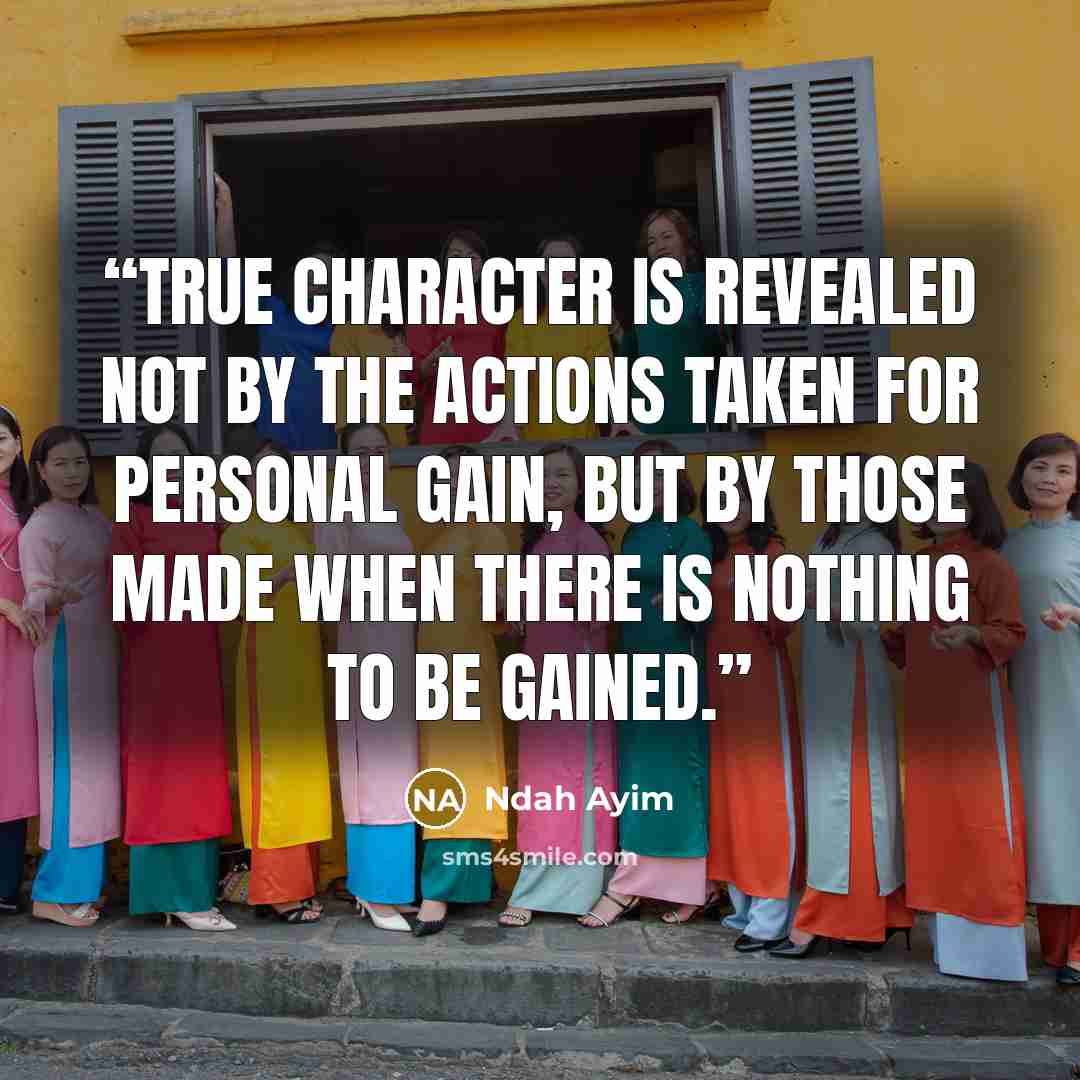 “True character is revealed not by the actions taken for personal gain, but by those made when there is nothing to be gained.” quote by Ndah Ayim