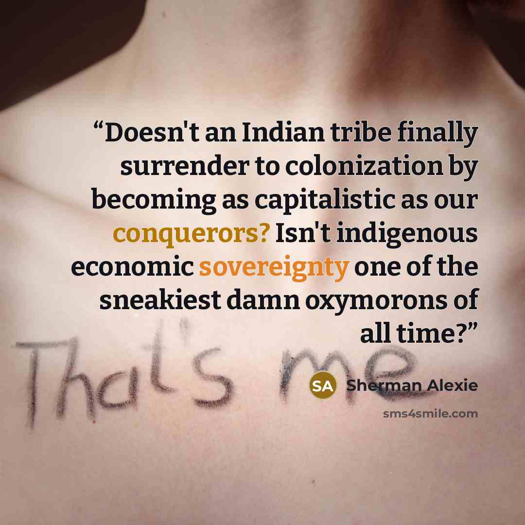 “Doesn't an Indian tribe finally surrender to colonization by becoming as capitalistic as our conquerors? Isn't indigenous economic sovereignty one of the sneakiest damn oxymorons of all time?” quote by Sherman Alexie