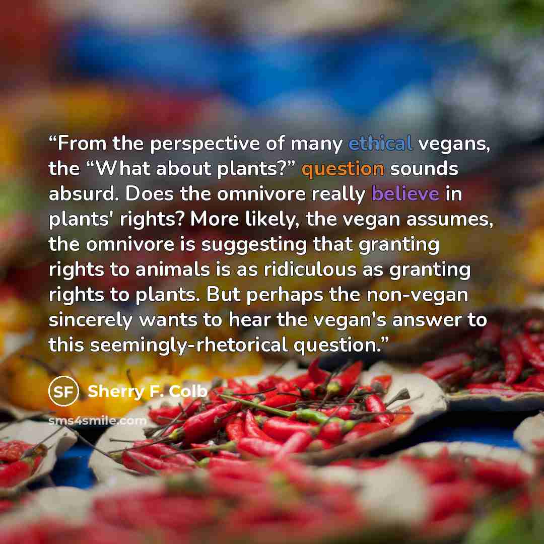 “From the perspective of many ethical vegans, the “What about plants?” question sounds absurd. Does the omnivore really believe in plants' rights? More likely, the vegan assumes, the omnivore is suggesting that granting rights to animals is as ridiculous as granting rights to plants. But perhaps…” quote by Sherry F. Colb