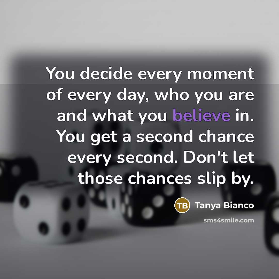 “You decide every moment of every day, who you are and what you believe in. You get a second chance every second. Don't let those chances slip by.” quote by Tanya Bianco