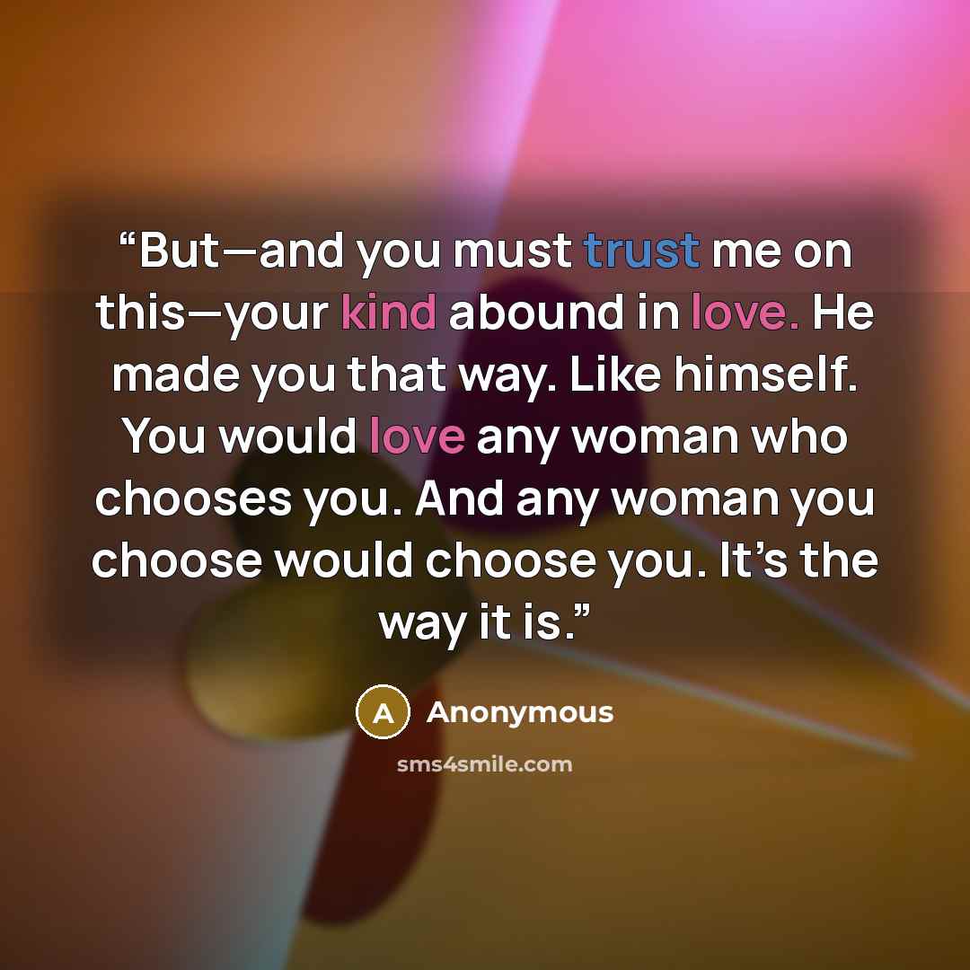 “But—and you must trust me on this—your kind abound in love. He made you that way. Like himself. You would love any woman who chooses you. And any woman you choose would choose you. It’s the way it is.” quote by Anonymous