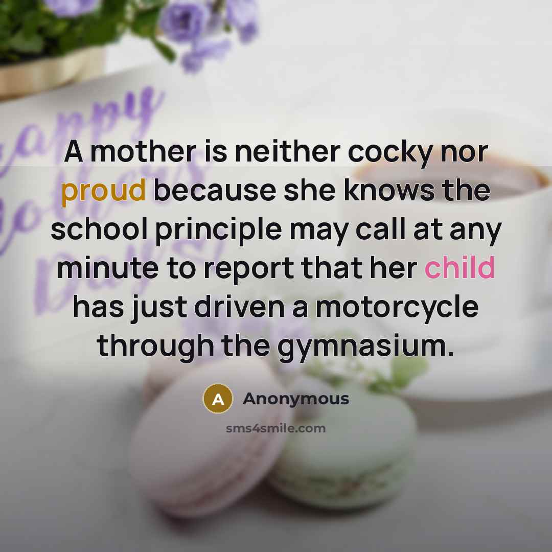 “A mother is neither cocky nor proud because she knows the school principle may call at any minute to report that her child has just driven a motorcycle through the gymnasium.” quote by Anonymous