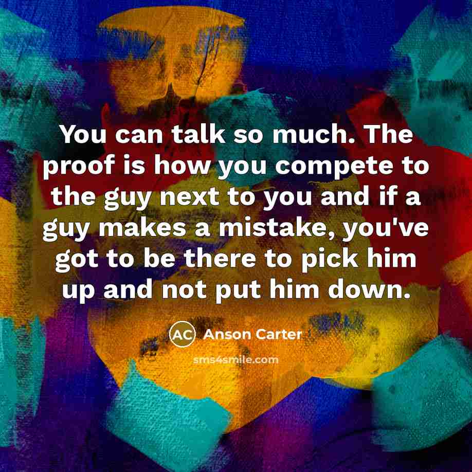 “You can talk so much. The proof is how you compete to the guy next to you and if a guy makes a mistake, you've got to be there to pick him up and not put him down.” quote by Anson Carter