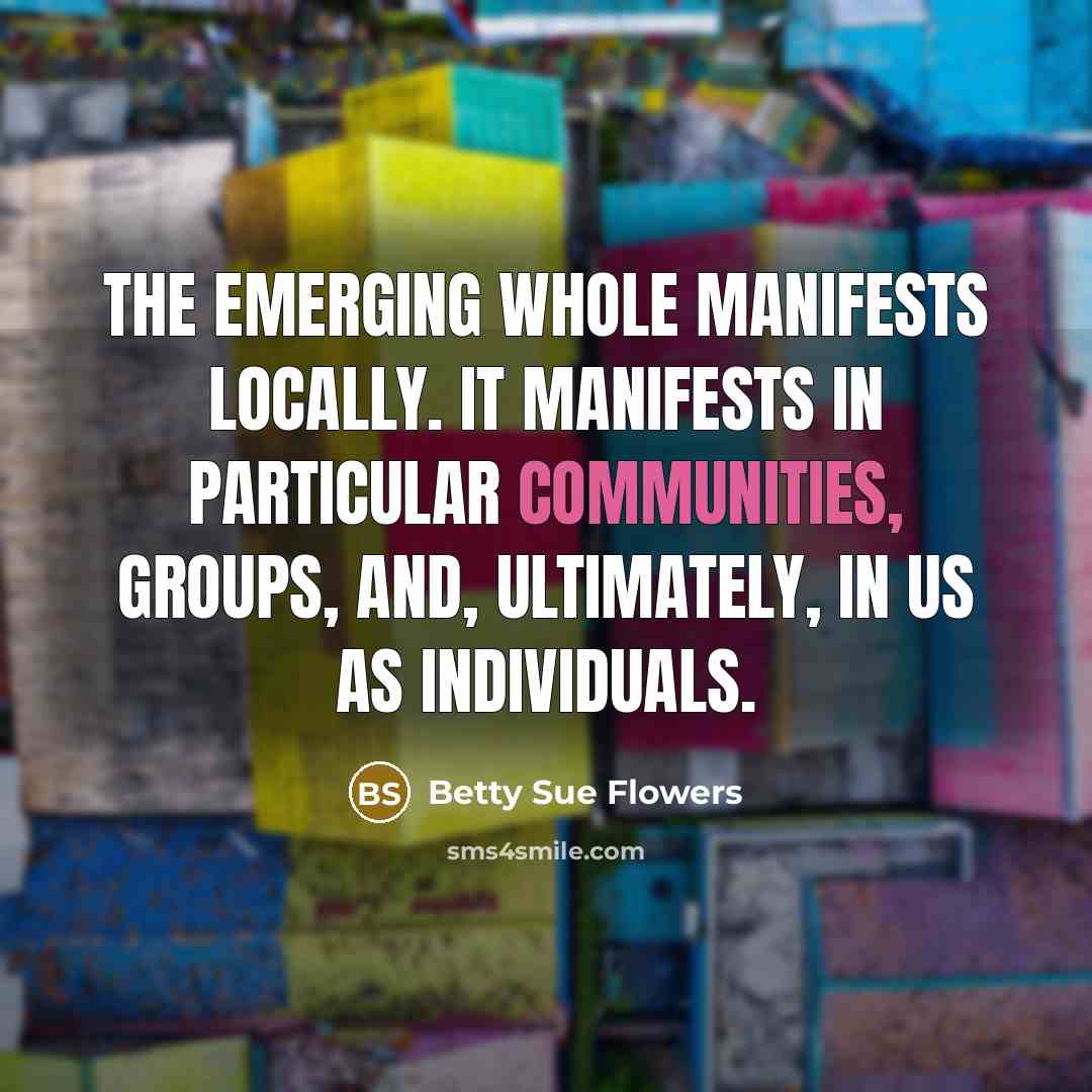 “The emerging whole manifests locally. It manifests in particular communities,…” quote by Betty Sue Flowers