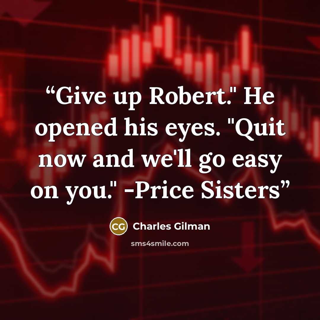 “Give up Robert." He opened his eyes. "Quit now and we'll go easy on you." -Price Sisters” quote by Charles Gilman