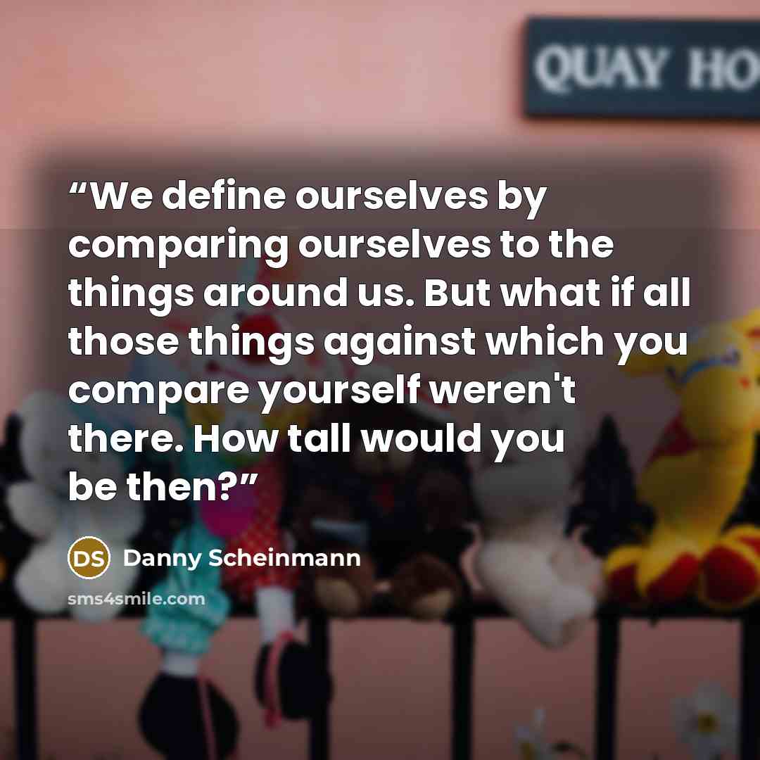 “We define ourselves by comparing ourselves to the things around us. But what if all those things against which you compare yourself weren't there. How tall would you be then?” quote by Danny Scheinmann