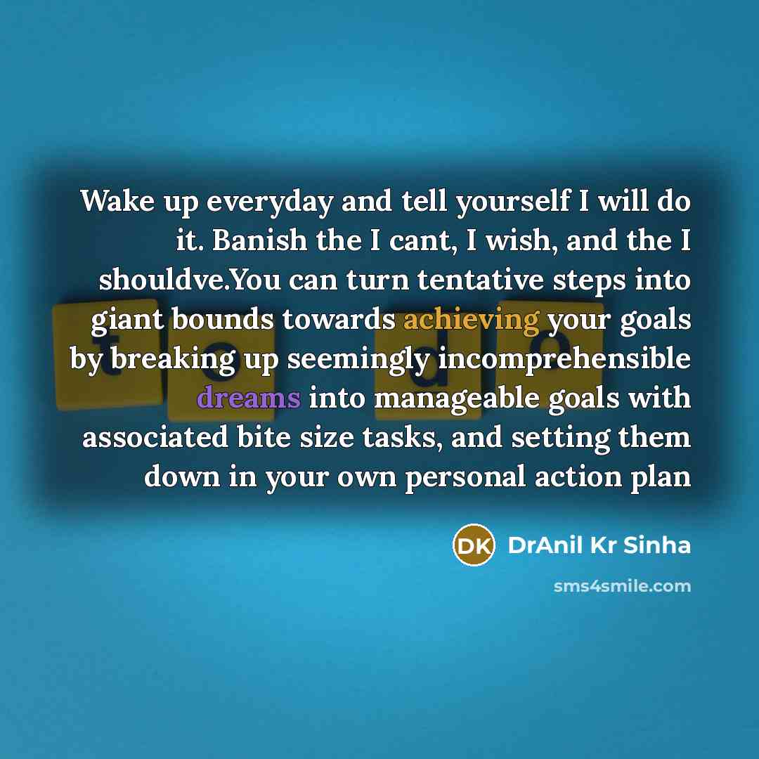 “Wake up everyday and tell yourself I will do it. Banish the I cant, I wish, and the I shouldve.You can turn tentative steps into giant bounds towards achieving your goals by breaking up seemingly incomprehensible dreams into manageable goals with associated bite size tasks, and setting them down…” quote by DrAnil Kr Sinha