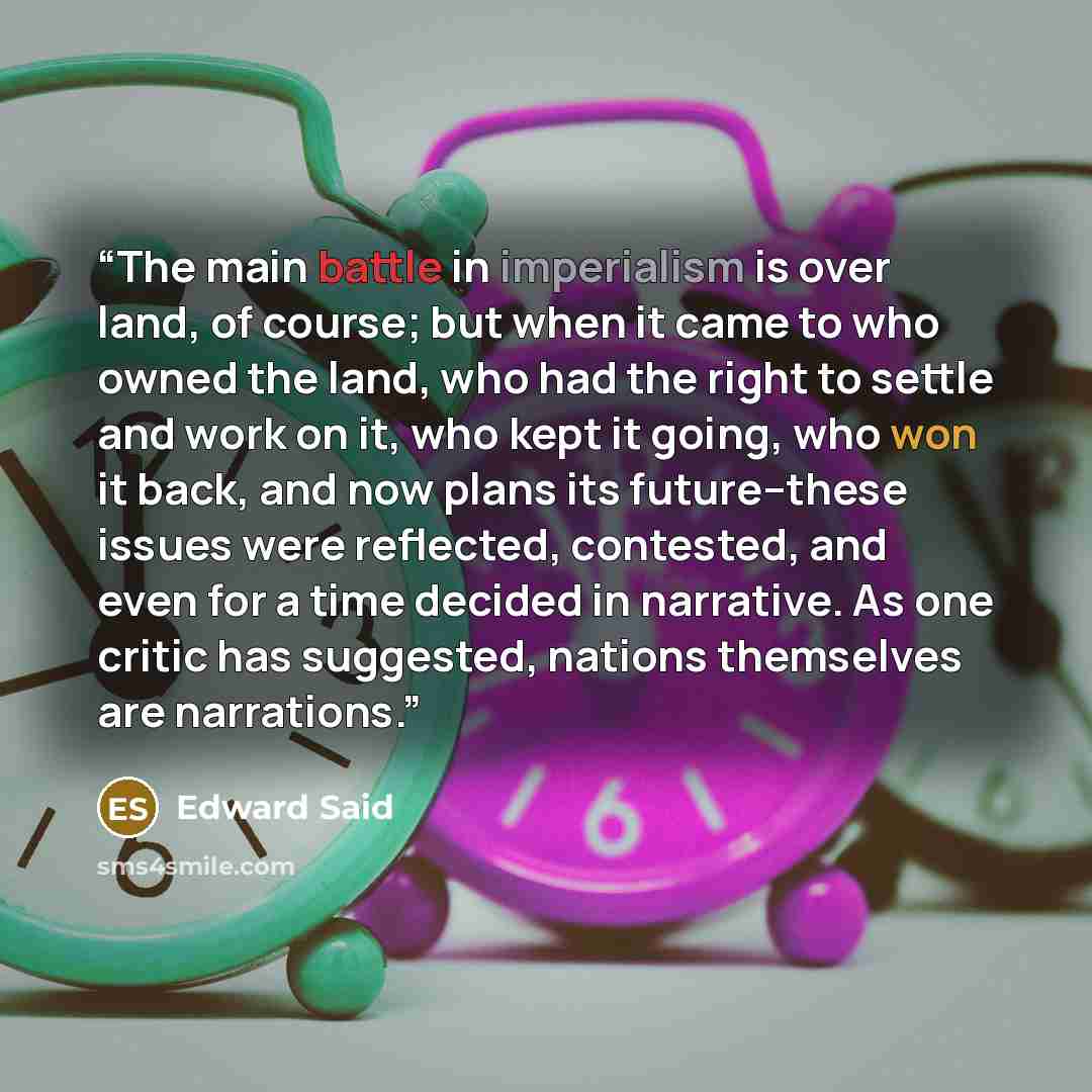 “The main battle in imperialism is over land, of course; but when it came to who owned the land, who had the right to settle and work on it, who kept it going, who won it back, and now plans its future--these issues were reflected, contested, and even for a time decided in narrative. As one critic…” quote by Edward Said