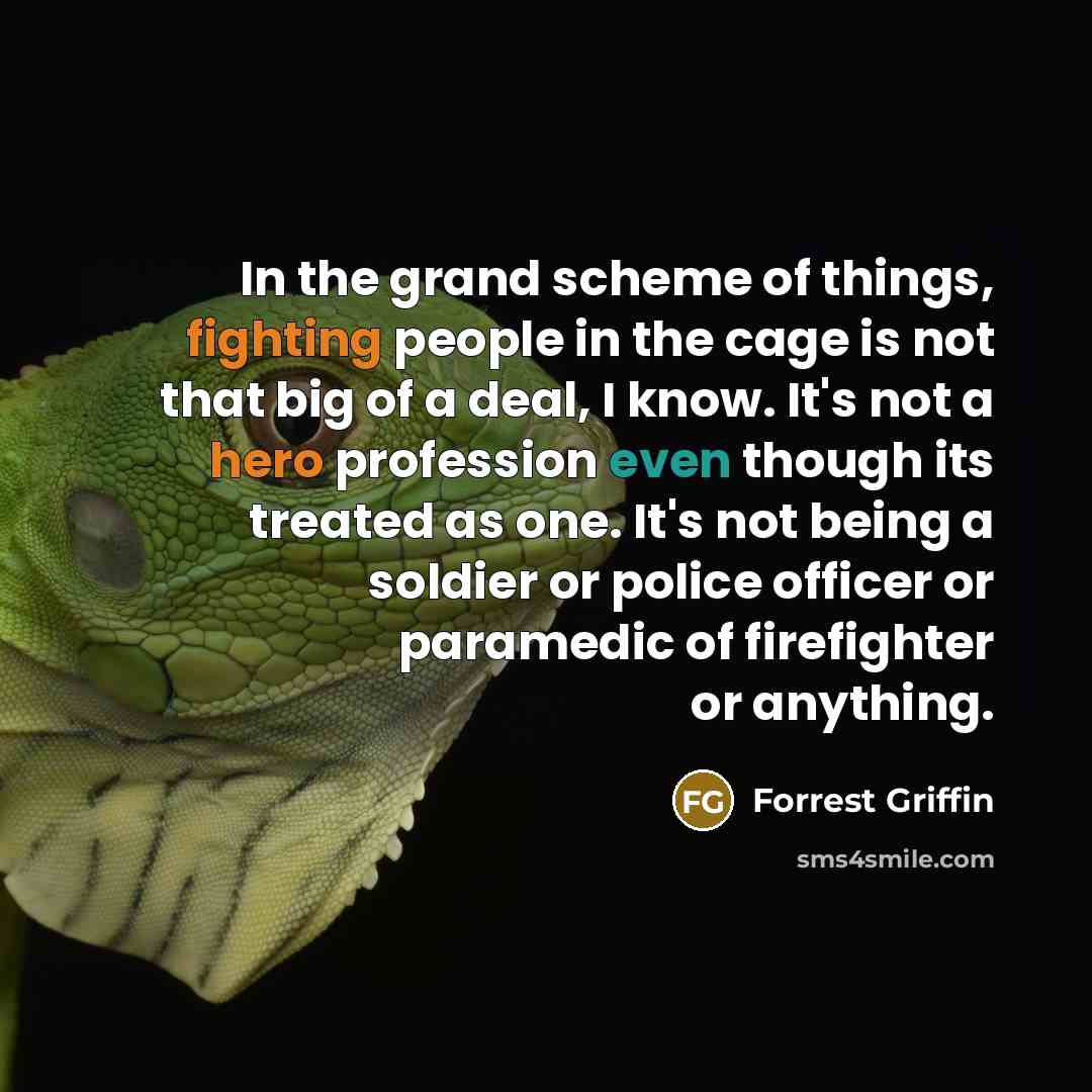 “In the grand scheme of things, fighting people in the cage is not that big of a deal, I know. It's not a hero profession even though its treated as one. It's not being a soldier or police officer or paramedic of firefighter or anything.” quote by Forrest Griffin