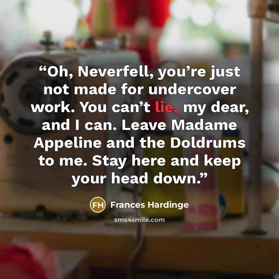 “Oh, Neverfell, you’re just not made for undercover work. You can’t lie, my dear, and I can. Leave Madame Appeline and the Doldrums to me. Stay here and keep your head down.” quote by Frances Hardinge