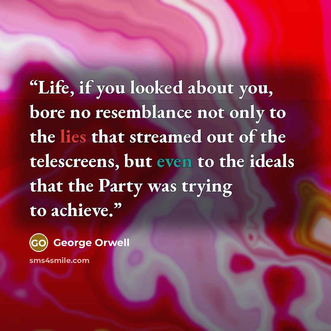 “Life, if you looked about you, bore no resemblance not only to the lies that streamed out of the telescreens, but even to the ideals that the Party was trying to achieve.” quote by George Orwell