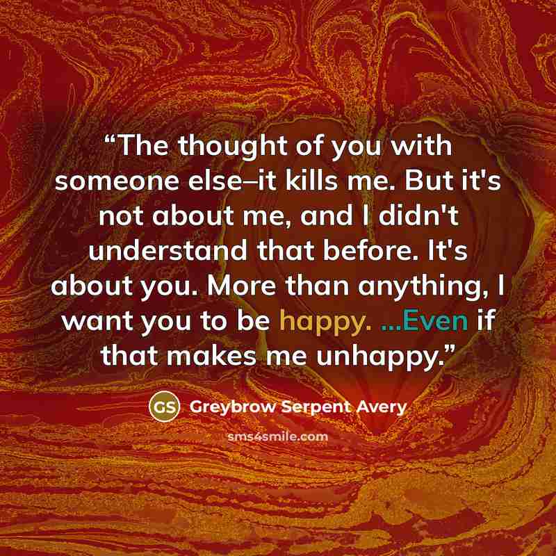 “The thought of you with someone else–it kills me. But it's not about me, and I didn't understand that before. It's about you. More than anything, I want you to be happy. ...Even if that makes me unhappy.” quote by Greybrow Serpent Avery