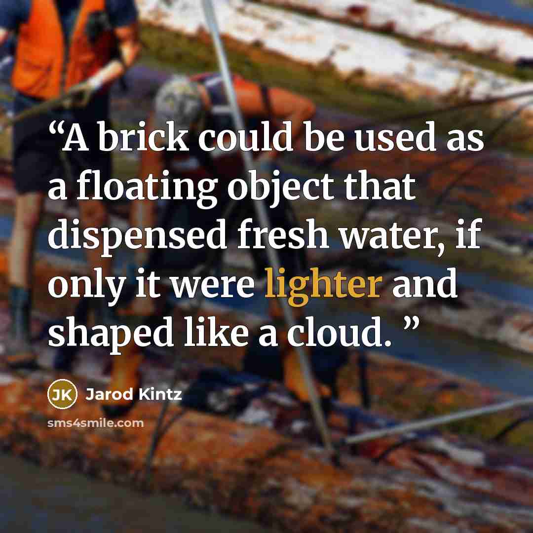 “A brick could be used as a floating object that dispensed fresh water, if only it were lighter and shaped like a cloud.” quote by Jarod Kintz