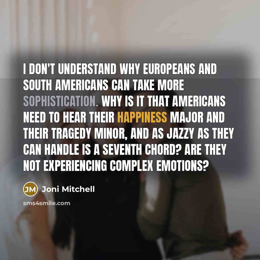 “I don't understand why Europeans and South Americans can take more sophistication. Why is it that Americans need to hear their happiness major and their tragedy minor, and as jazzy as they can handle is a seventh chord? Are they not experiencing complex emotions?” quote by Joni Mitchell