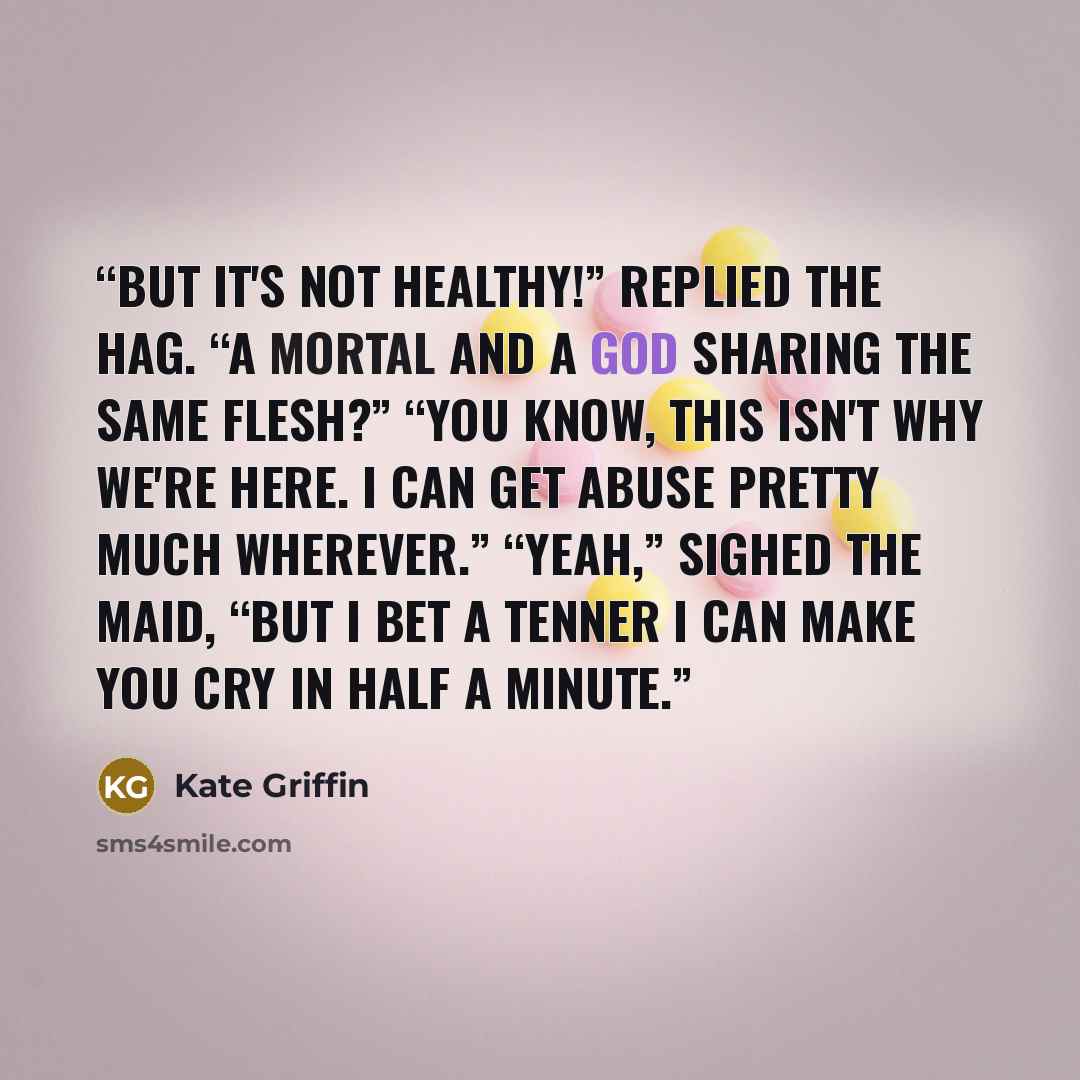 “But it's not healthy!” replied the Hag. “A mortal and a god sharing the same flesh?” “You know, this isn't why we're here. I can get abuse pretty much wherever.” “Yeah,” sighed the Maid, “but I bet a tenner I can make you cry in half a minute.” quote by Kate Griffin