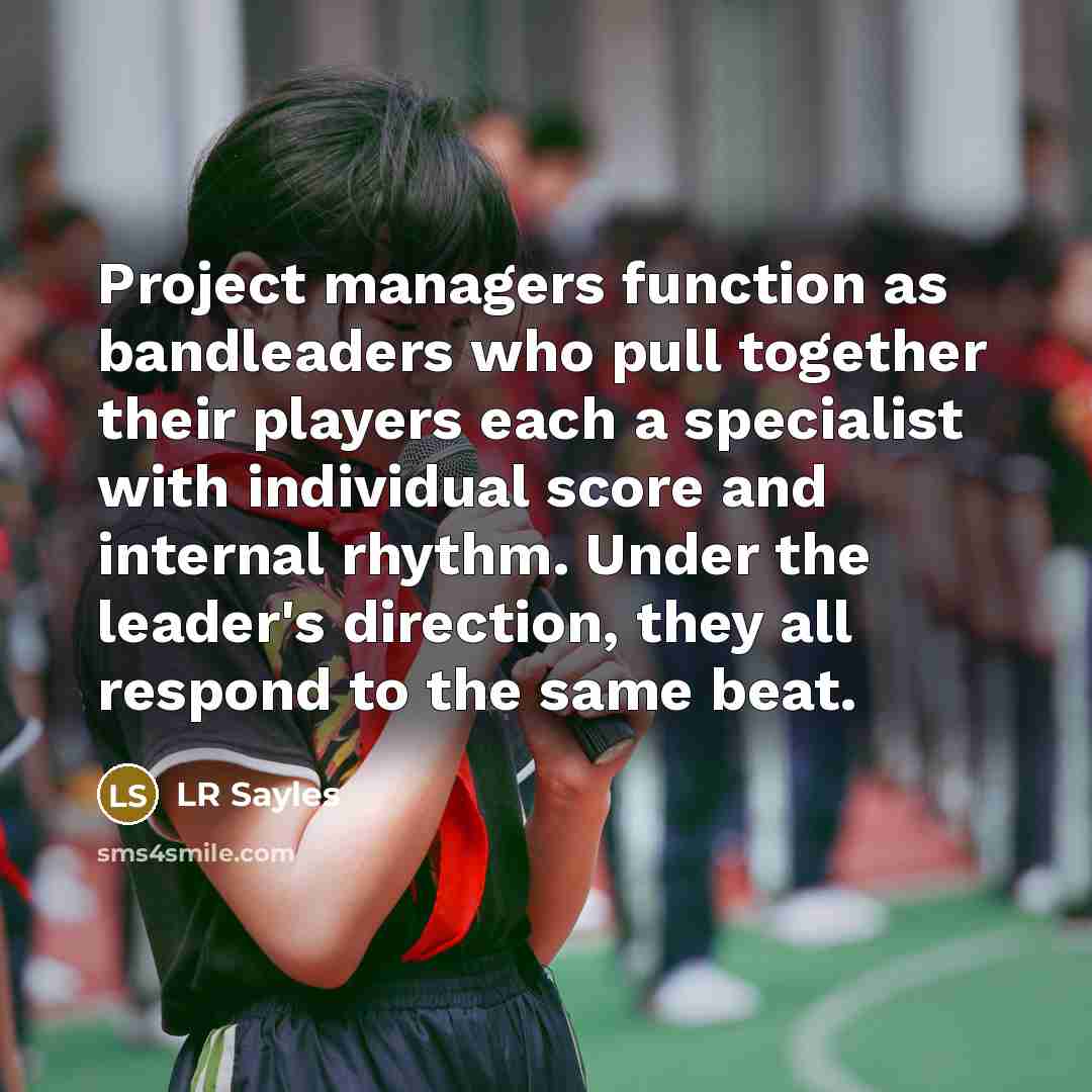 “Project managers function as bandleaders who pull together their players each a specialist with individual score and internal rhythm. Under the leader's direction, they all respond to the same beat.” quote by LR Sayles