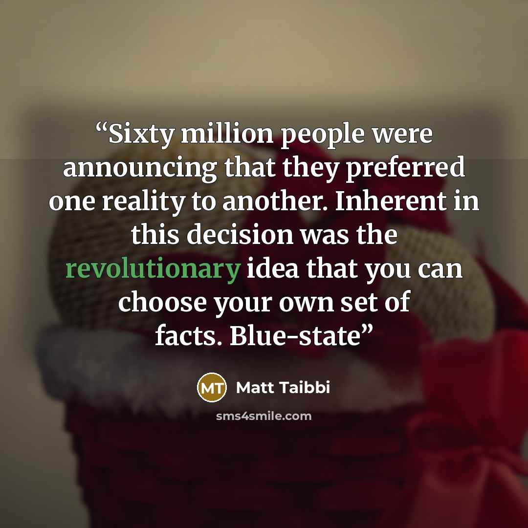 “Sixty million people were announcing that they preferred one reality to another. Inherent in this decision was the revolutionary idea that you can choose your own set of facts. Blue-state” quote by Matt Taibbi