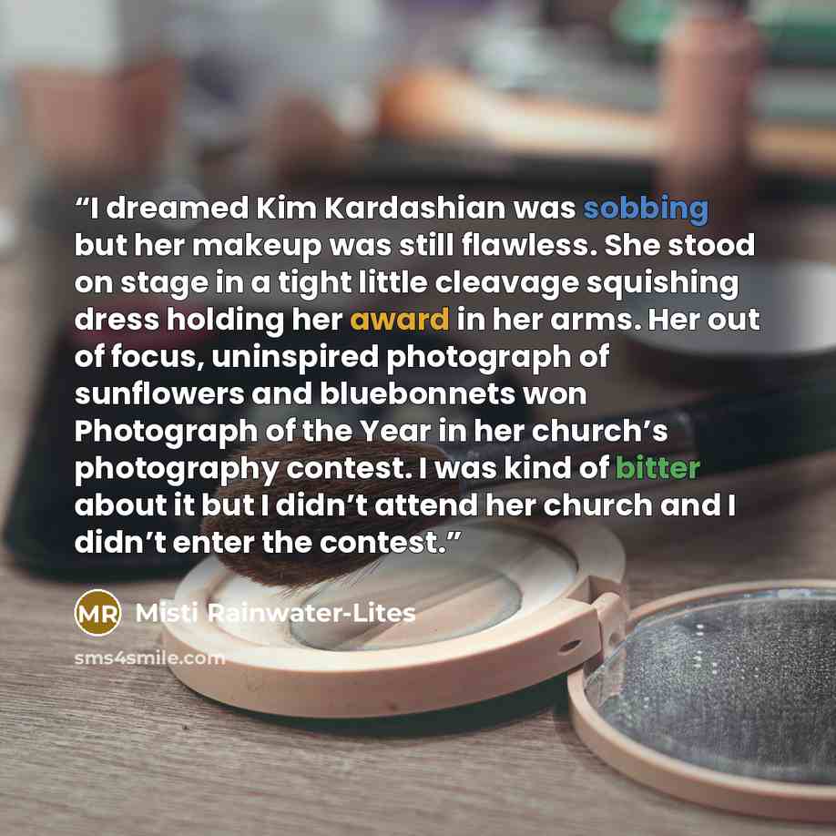 “I dreamed Kim Kardashian was sobbing but her makeup was still flawless. She stood on stage in a tight little cleavage squishing dress holding her award in her arms. Her out of focus, uninspired photograph of sunflowers and bluebonnets won Photograph of the Year in her church’s photography contest…” quote by Misti Rainwater-Lites