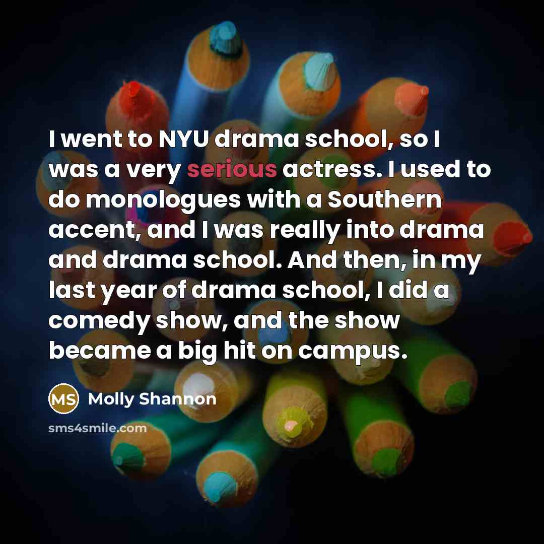 “I went to NYU drama school, so I was a very serious actress. I used to do monologues with a Southern accent, and I was really into drama and drama school. And then, in my last year of drama school, I did a comedy show, and the show became a big hit on campus.” quote by Molly Shannon